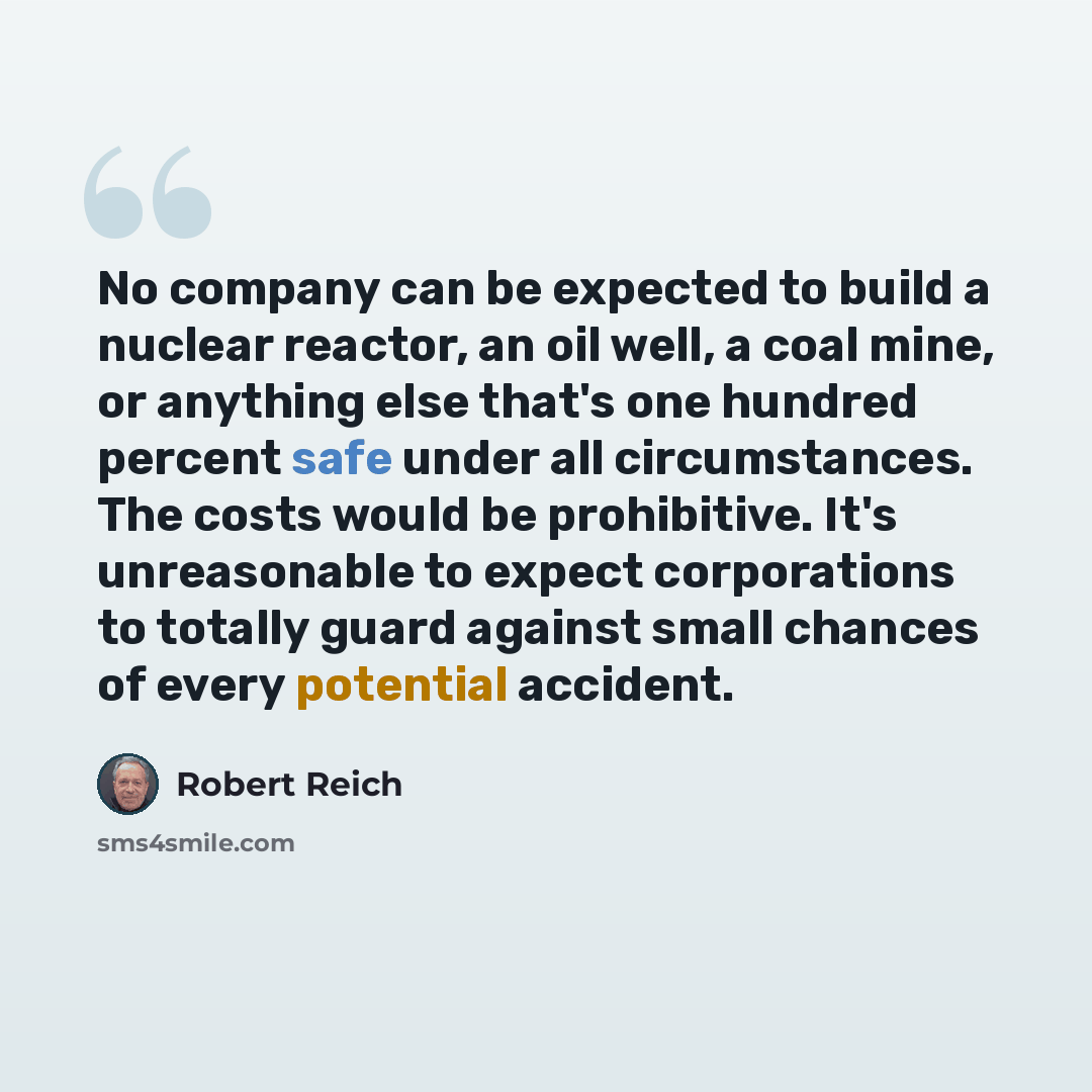“No company can be expected to build a nuclear reactor, an oil well, a coal mine, or anything else that's one hundred percent safe under all circumstances. The costs would be prohibitive. It's unreasonable to expect corporations to totally guard against small chances of every potential accident.” quote by Robert Reich