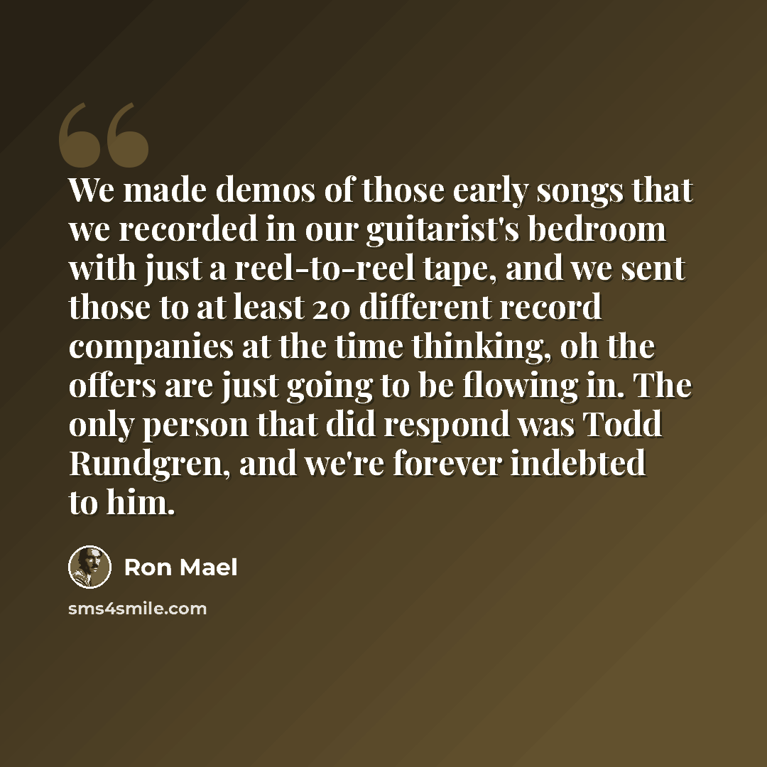 “We made demos of those early songs that we recorded in our guitarist's bedroom with just a reel-to-reel tape, and we sent those to at least 20 different record companies at the time thinking, oh the offers are just going to be flowing in. The only person that did respond was Todd Rundgren, and…” quote by Ron Mael