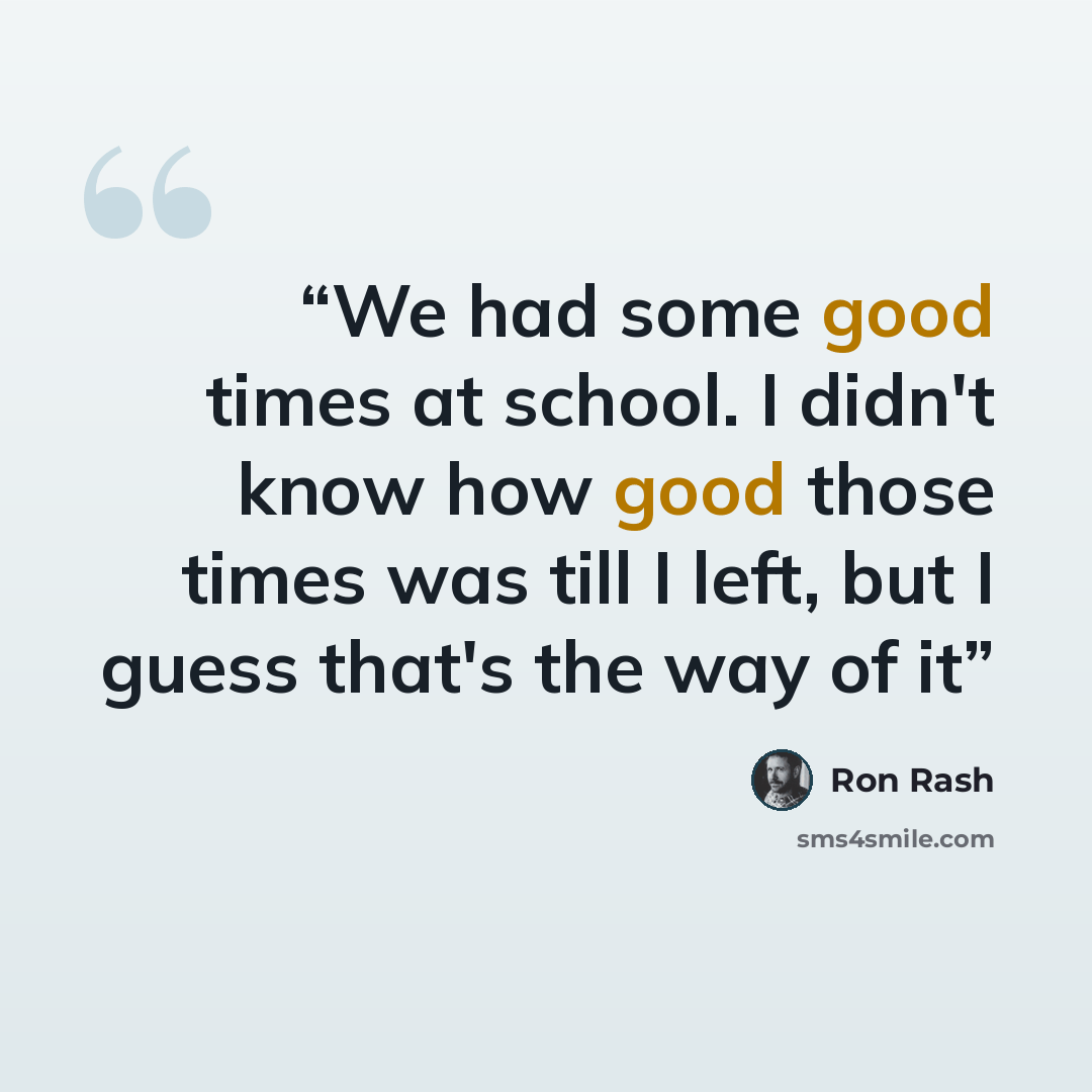 “We had some good times at school. I didn't know how good those times was till I left, but I guess that's the way of it” quote by Ron Rash