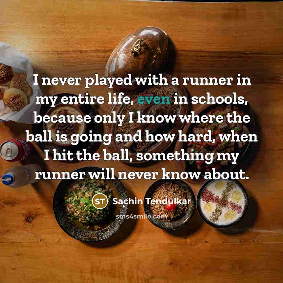 “I never played with a runner in my entire life, even in schools, because only I know where the ball is going and how hard, when I hit the ball, something my runner will never know about.” quote by Sachin Tendulkar