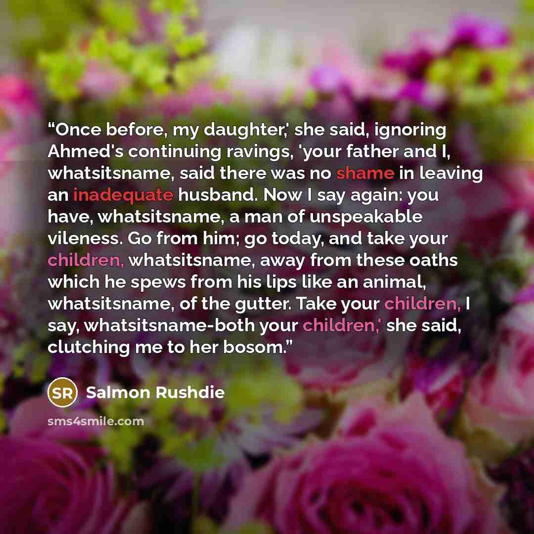 “Once before, my daughter,' she said, ignoring Ahmed's continuing ravings, 'your father and I, whatsitsname, said there was no shame in leaving an inadequate husband. Now I say again: you have, whatsitsname, a man of unspeakable vileness. Go from him; go today, and take your children, whatsitsname…” quote by Salmon Rushdie