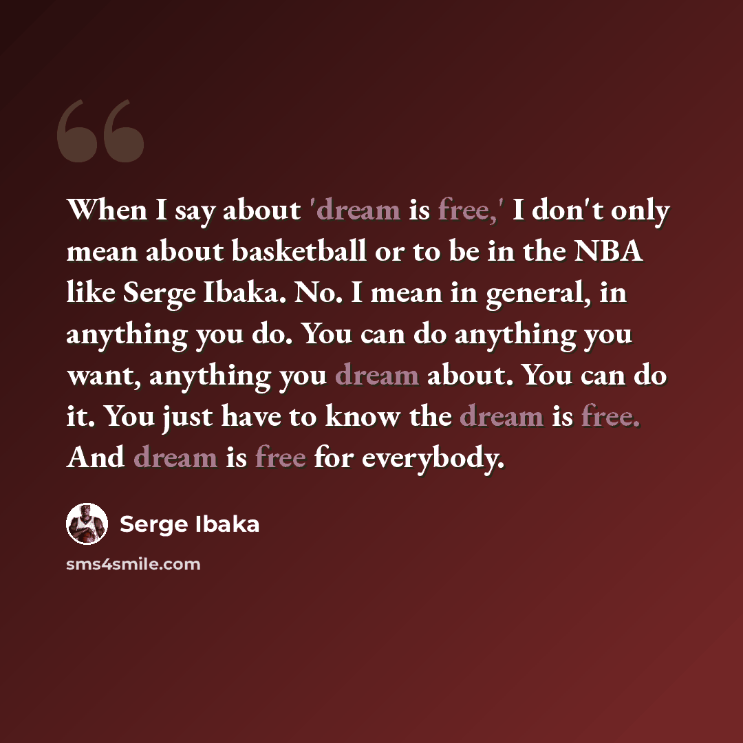 “When I say about 'dream is free,' I don't only mean about basketball or to be in the NBA like Serge Ibaka. No. I mean in general, in anything you do. You can do anything you want, anything you dream about. You can do it. You just have to know the dream is free. And dream is free for everybody.” quote by Serge Ibaka