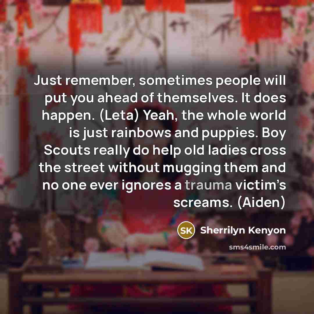 “Just remember, sometimes people will put you ahead of themselves. It does happen. (Leta) Yeah, the whole world is just rainbows and puppies. Boy Scouts really do help old ladies cross the street without mugging them and no one ever ignores a trauma victim’s screams. (Aiden)” quote by Sherrilyn Kenyon