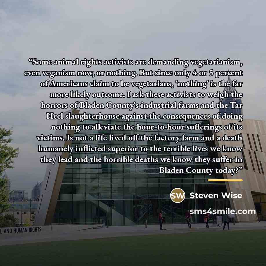 “Some animal rights activists are demanding vegetarianism, even veganism now, or nothing. But since only 4 or 5 percent of Americans claim to be vegetarians, 'nothing' is the far more likely outcome. I ask these activists to weigh the horrors of Bladen County's industrial farms and the Tar Heel…” quote by Steven Wise