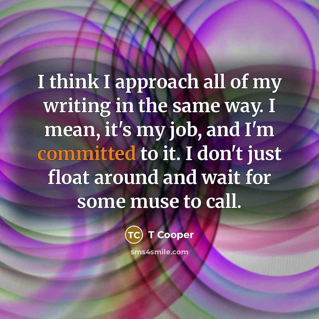 “I think I approach all of my writing in the same way. I mean, it's my job, and I'm committed to it. I don't just float around and wait for some muse to call.” quote by T Cooper