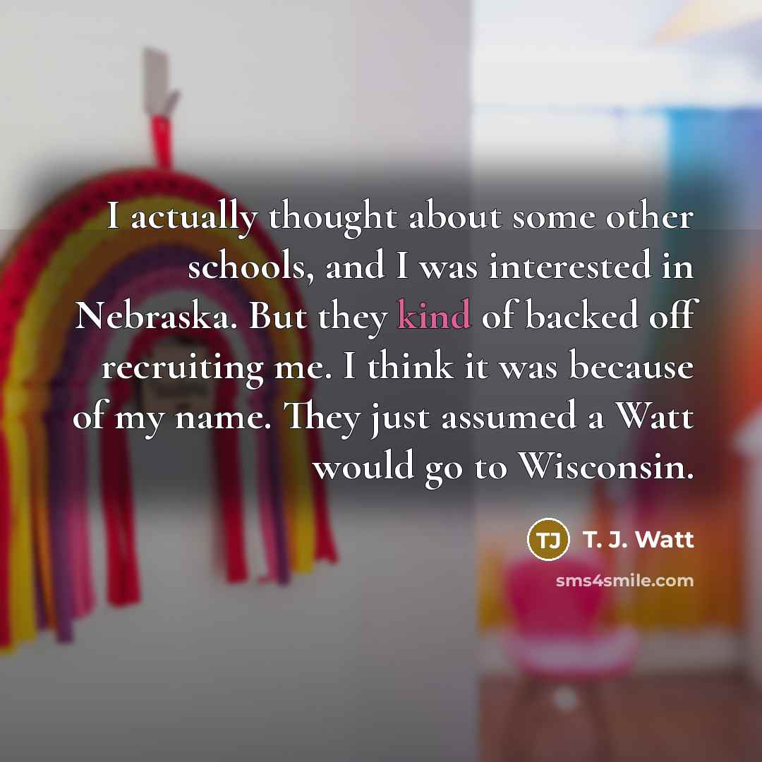 “I actually thought about some other schools, and I was interested in Nebraska. But they kind of backed off recruiting me. I think it was because of my name. They just assumed a Watt would go to Wisconsin.” quote by T. J. Watt