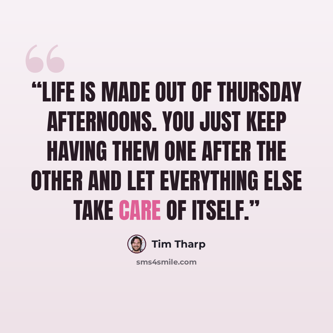 “Life is made out of Thursday afternoons. You just keep having them one after the other and let everything else take care of itself.” quote by Tim Tharp