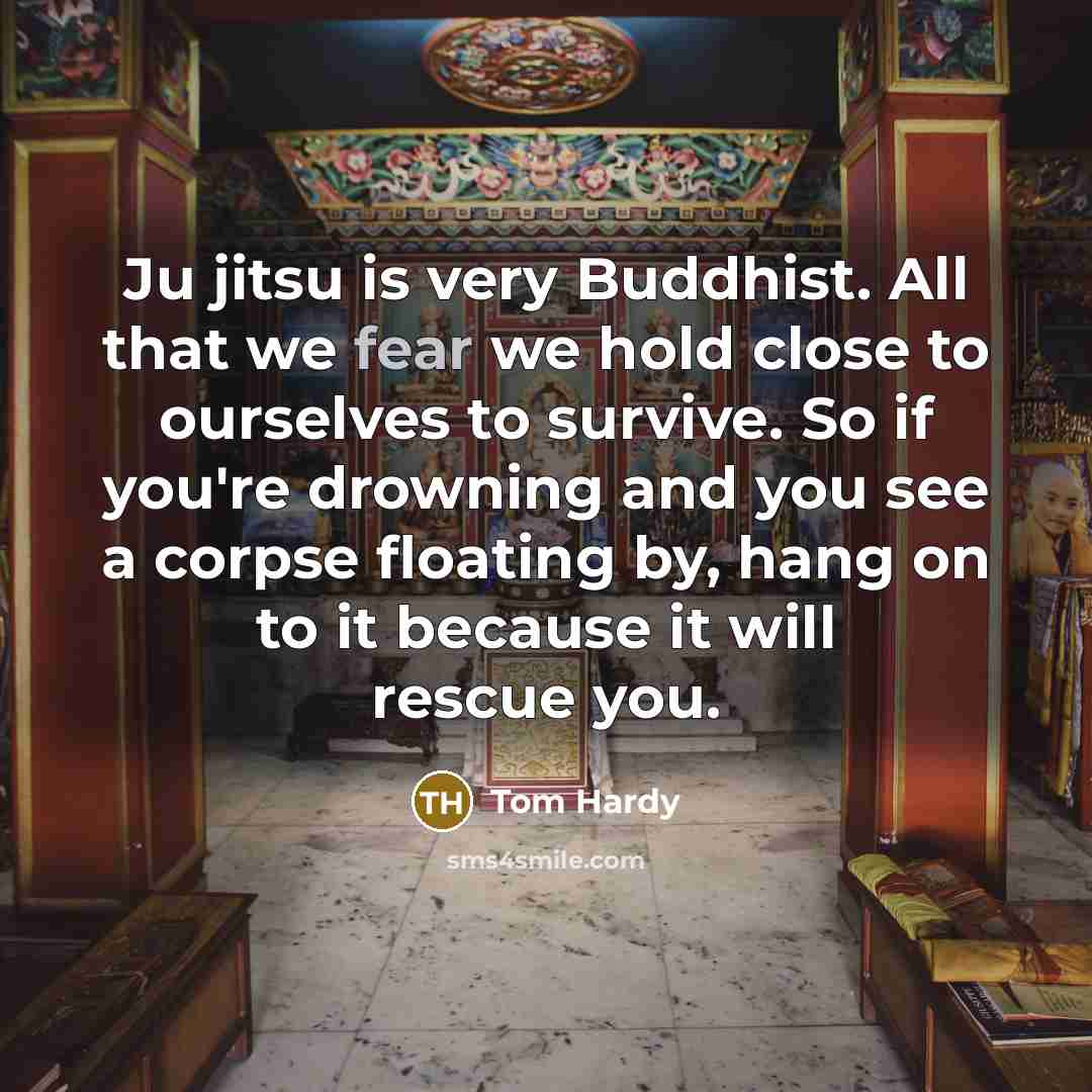 “Ju jitsu is very Buddhist. All that we fear we hold close to ourselves to survive. So if you're drowning and you see a corpse floating by, hang on to it because it will rescue you.” quote by Tom Hardy