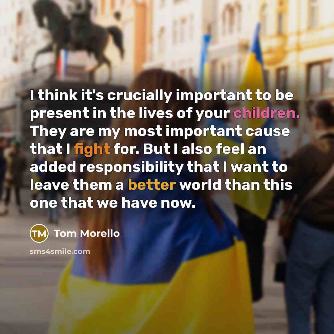 “I think it's crucially important to be present in the lives of your children. They are my most important cause that I fight for. But I also feel an added responsibility that I want to leave them a better world than this one that we have now.” quote by Tom Morello