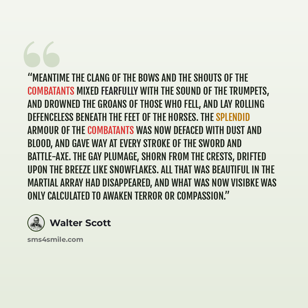 “Meantime the clang of the bows and the shouts of the combatants mixed fearfully with the sound of the trumpets, and drowned the groans of those who fell, and lay rolling defenceless beneath the feet of the horses. The splendid armour of the combatants was now defaced with dust and blood, and gave…” quote by Walter Scott