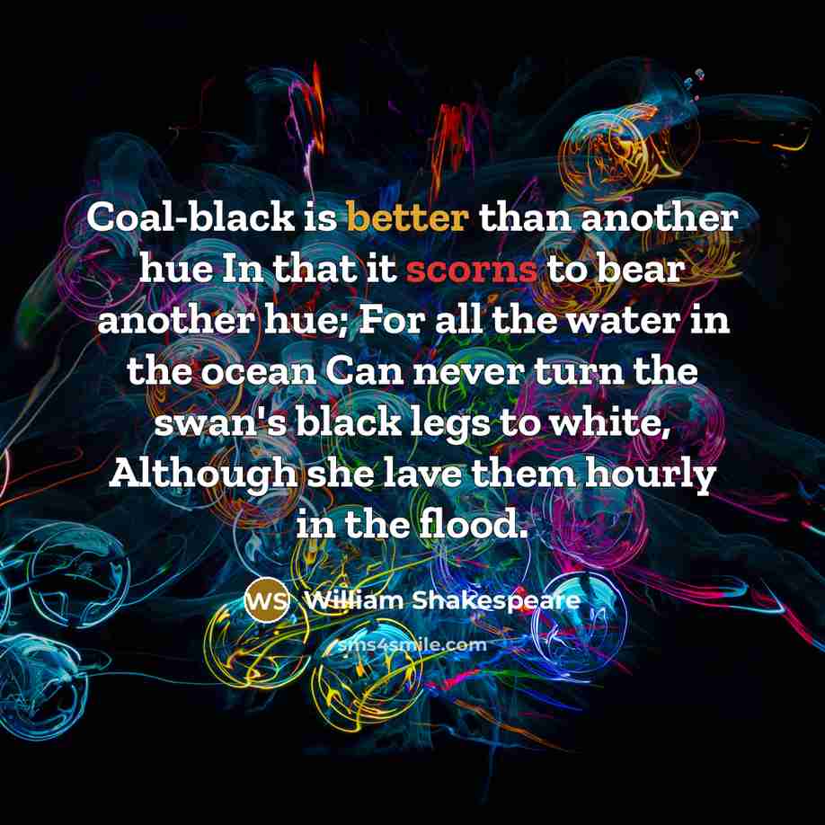“Coal-black is better than another hue In that it scorns to bear another hue; For all the water in the ocean Can never turn the swan's black legs to white, Although she lave them hourly in the flood.” quote by William Shakespeare
