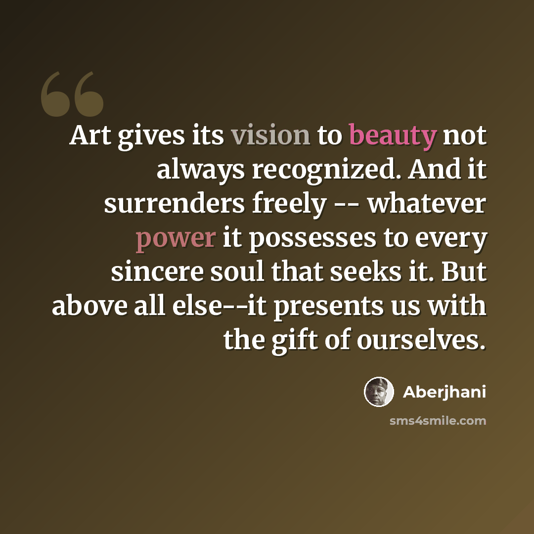 “Art gives its vision to beauty not always recognized. And it surrenders freely -- whatever power it possesses to every sincere soul that seeks it. But above all else--it presents us with the gift of ourselves.” quote by Aberjhani