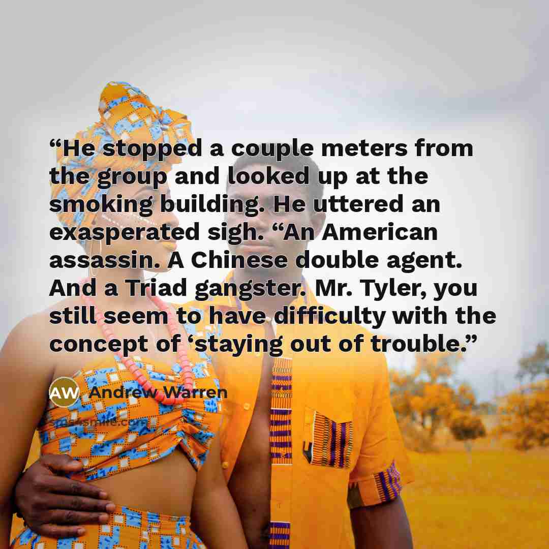 “He stopped a couple meters from the group and looked up at the smoking building. He uttered an exasperated sigh. “An American assassin. A Chinese double agent. And a Triad gangster. Mr. Tyler, you still seem to have difficulty with the concept of ‘staying out of trouble.” quote by Andrew Warren