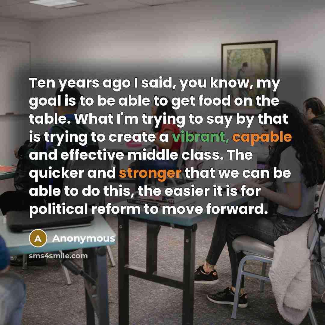 “Ten years ago I said, you know, my goal is to be able to get food on the table. What I'm trying to say by that is trying to create a vibrant, capable and effective middle class. The quicker and stronger that we can be able to do this, the easier it is for political reform to move forward.” quote by Anonymous