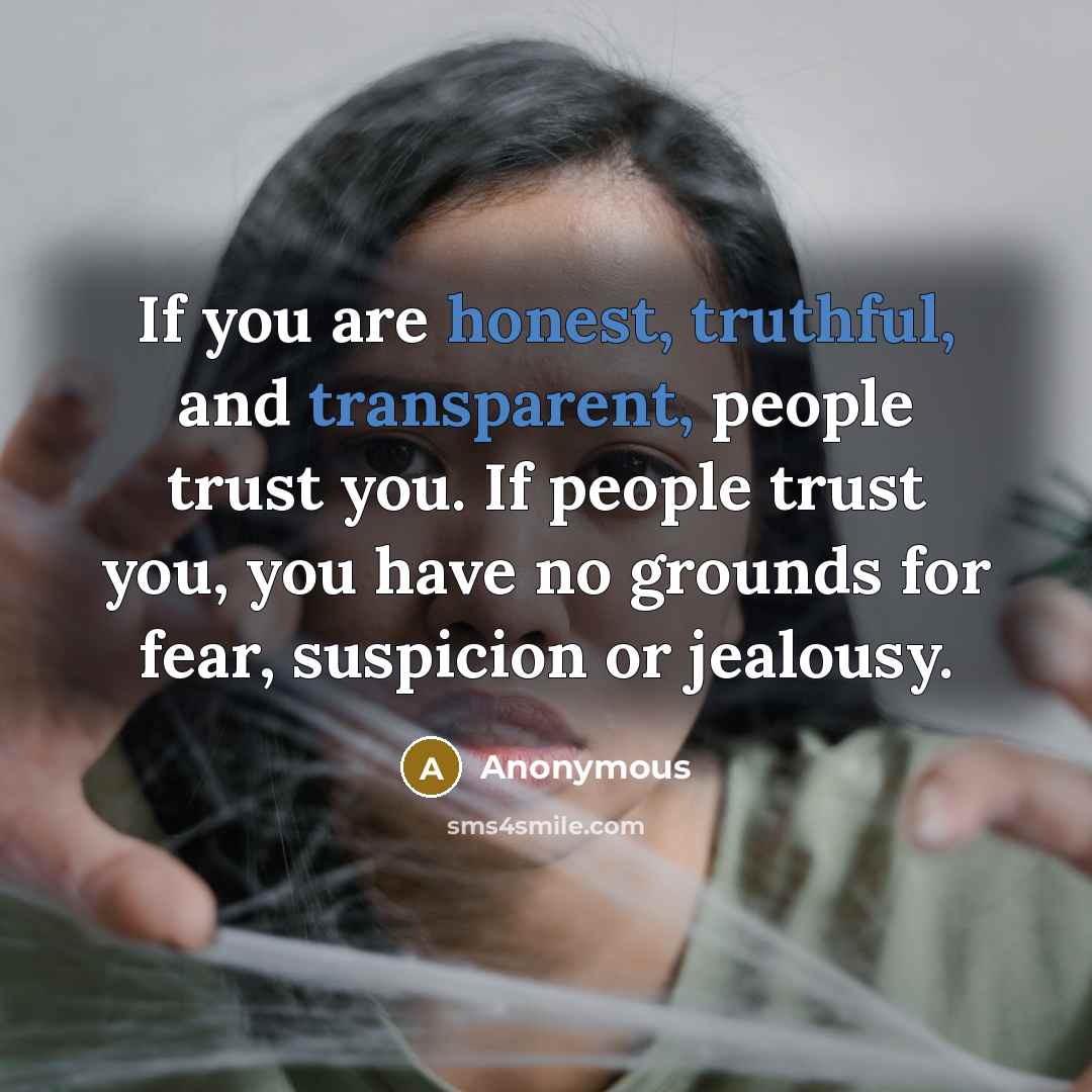 “If you are honest, truthful, and transparent, people trust you. If people trust you, you have no grounds for fear, suspicion or jealousy.” quote by Anonymous