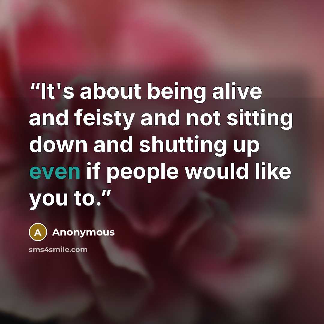 “It's about being alive and feisty and not sitting down and shutting up even if people would like you to.” quote by Anonymous