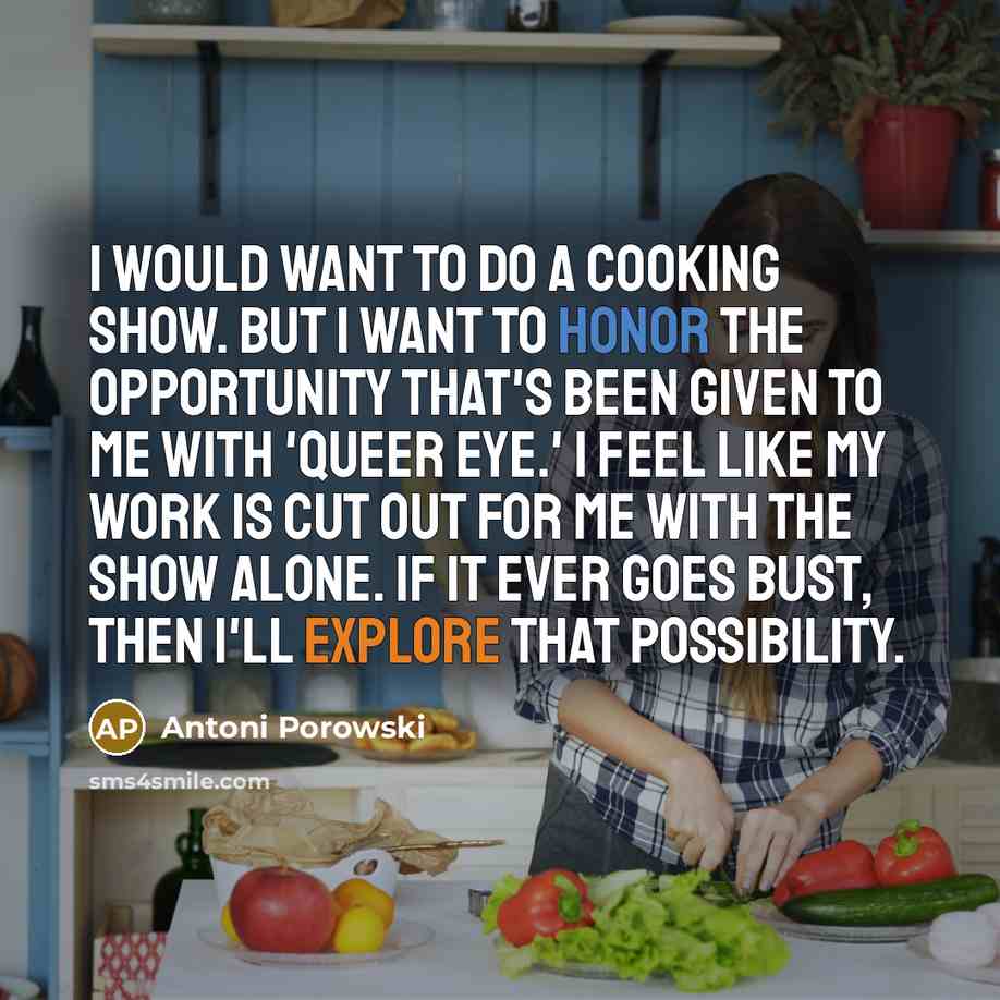 “I would want to do a cooking show. But I want to honor the opportunity that's been given to me with 'Queer Eye.' I feel like my work is cut out for me with the show alone. If it ever goes bust, then I'll explore that possibility.” quote by Antoni Porowski