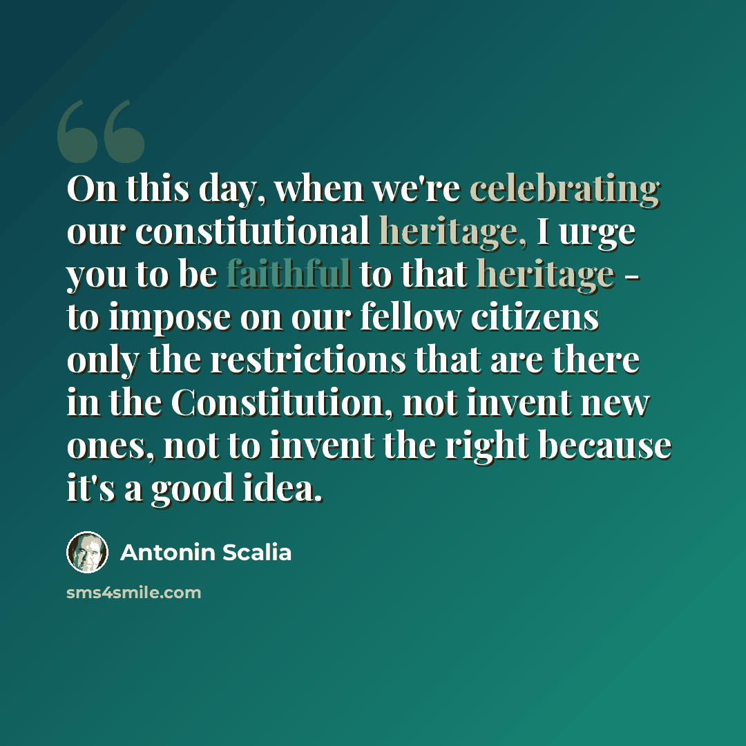 “On this day, when we're celebrating our constitutional heritage, I urge you to be faithful to that heritage - to impose on our fellow citizens only the restrictions that are there in the Constitution, not invent new ones, not to invent the right because it's a good idea.” quote by Antonin Scalia