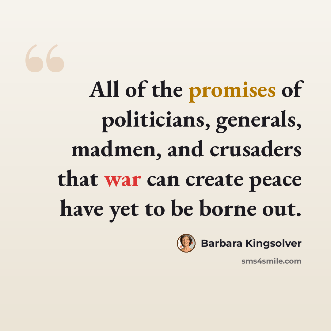 “All of the promises of politicians, generals, madmen, and crusaders that war can create peace have yet to be borne out.” quote by Barbara Kingsolver