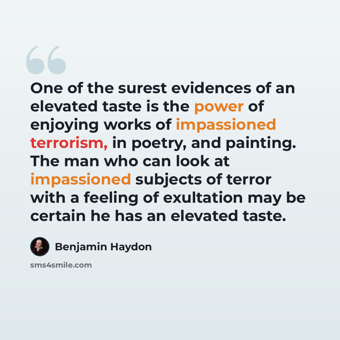 “One of the surest evidences of an elevated taste is the power of enjoying works of impassioned terrorism, in poetry, and painting. The man who can look at impassioned subjects of terror with a feeling of exultation may be certain he has an elevated taste.” quote by Benjamin Haydon