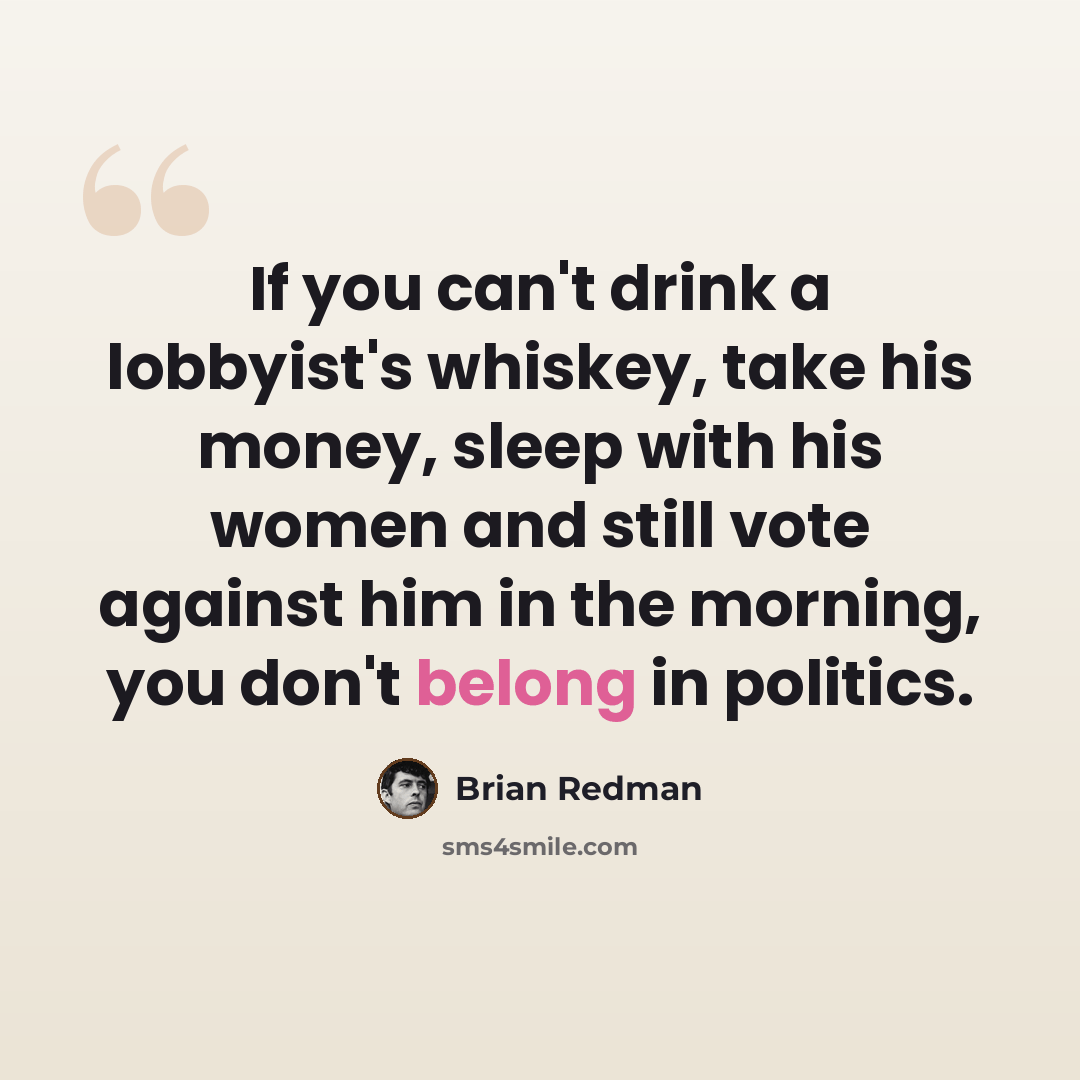 “If you can't drink a lobbyist's whiskey, take his money, sleep with his women and still vote against him in the morning, you don't belong in politics.” quote by Brian Redman