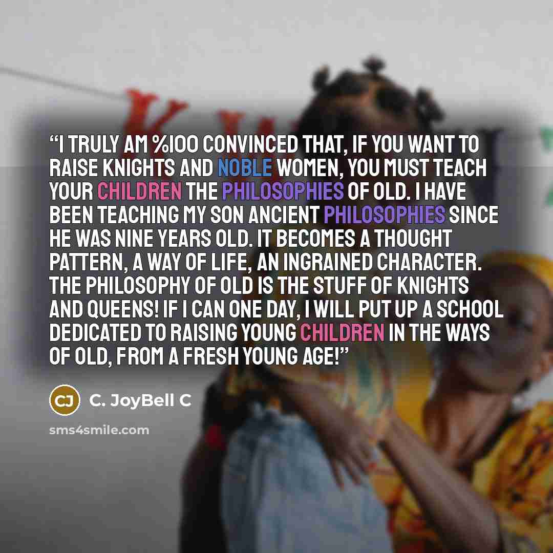 “I truly am %100 convinced that, if you want to raise knights and noble women, you must teach your children the philosophies of old. I have been teaching my son ancient philosophies since he was nine years old. It becomes a thought pattern, a way of life, an ingrained character. The philosophy of…” quote by C. JoyBell C