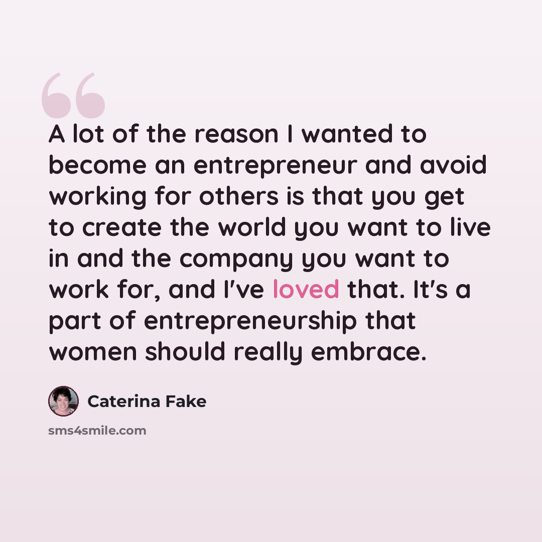 “A lot of the reason I wanted to become an entrepreneur and avoid working for others is that you get to create the world you want to live in and the company you want to work for, and I've loved that. It's a part of entrepreneurship that women should really embrace.” quote by Caterina Fake