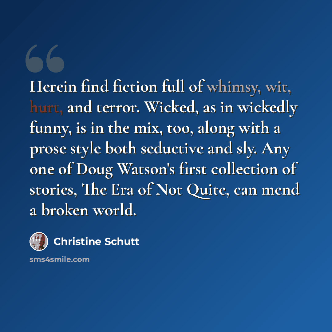 “Herein find fiction full of whimsy, wit, hurt, and terror. Wicked, as in wickedly funny, is in the mix, too, along with a prose style both seductive and sly. Any one of Doug Watson's first collection of stories, The Era of Not Quite, can mend a broken world.” quote by Christine Schutt