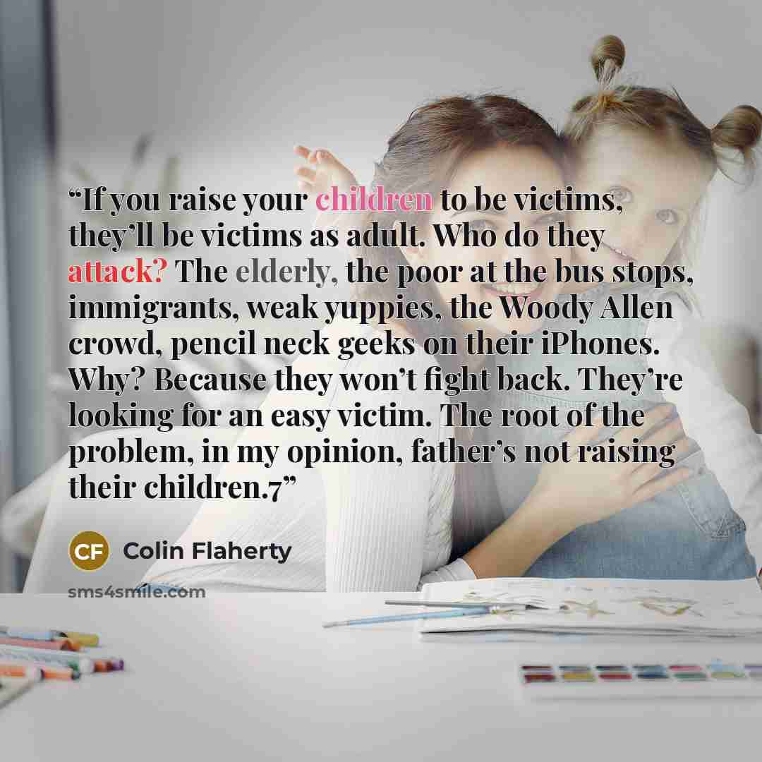 “If you raise your children to be victims, they’ll be victims as adult. Who do they attack? The elderly, the poor at the bus stops, immigrants, weak yuppies, the Woody Allen crowd, pencil neck geeks on their iPhones. Why? Because they won’t fight back. They’re looking for an easy victim. The root…” quote by Colin Flaherty