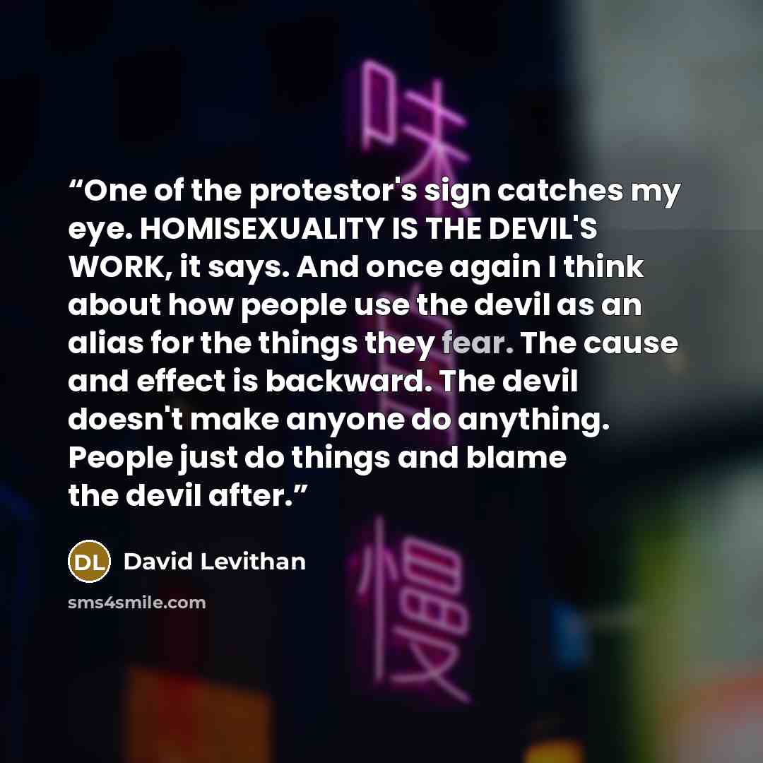 “One of the protestor's sign catches my eye. HOMISEXUALITY IS THE DEVIL'S WORK, it says. And once again I think about how people use the devil as an alias for the things they fear. The cause and effect is backward. The devil doesn't make anyone do anything. People just do things and blame the devil…” quote by David Levithan
