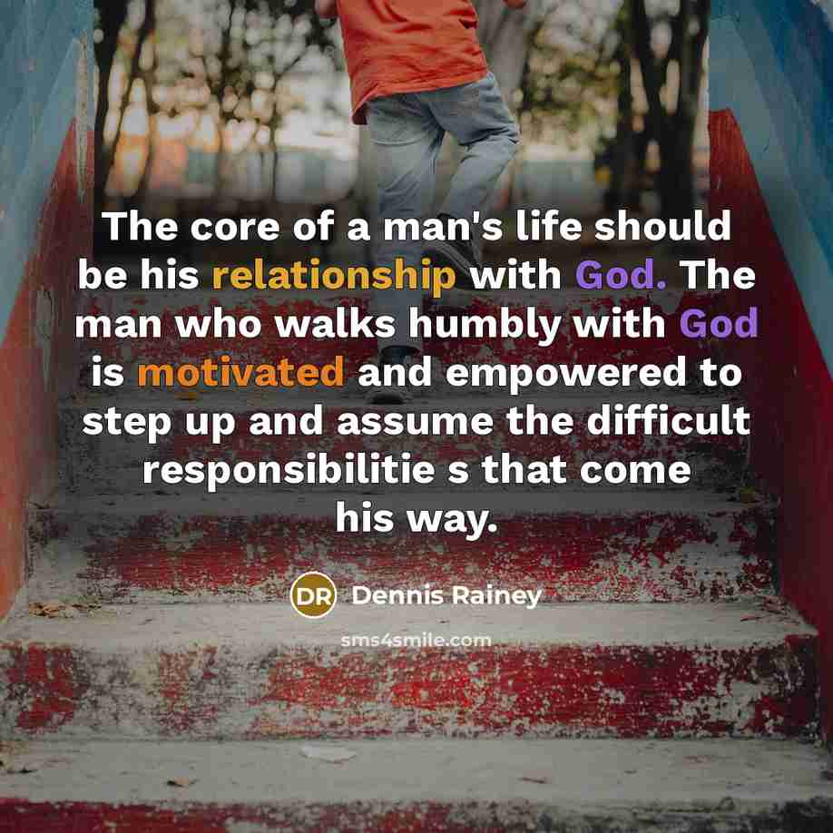 “The core of a man's life should be his relationship with God. The man who walks humbly with God is motivated and empowered to step up and assume the difficult responsibilitie s that come his way.” quote by Dennis Rainey
