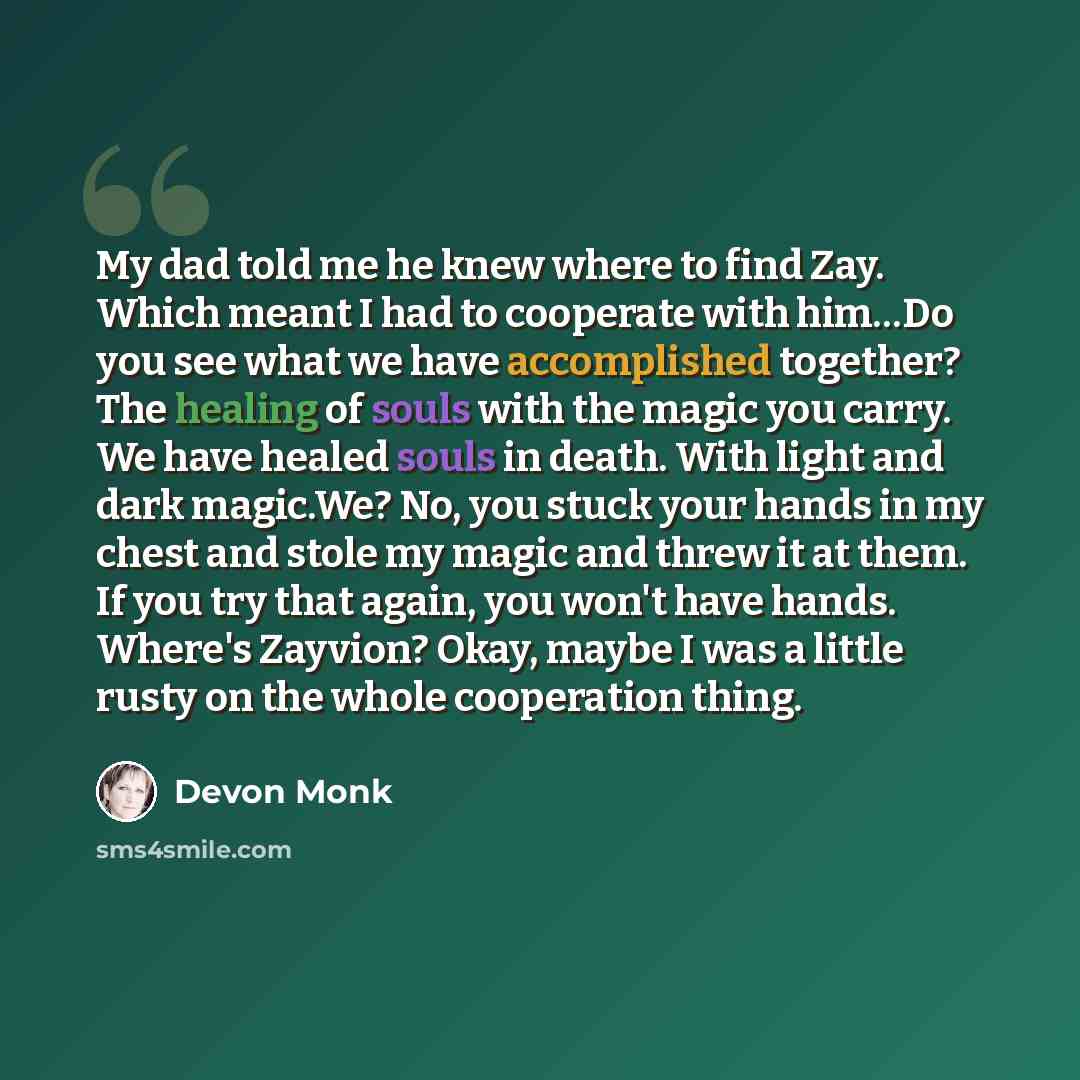 “My dad told me he knew where to find Zay. Which meant I had to cooperate with him…Do you see what we have accomplished together? The healing of souls with the magic you carry. We have healed souls in death. With light and dark magic.We? No, you stuck your hands in my chest and stole my magic and…” quote by Devon Monk