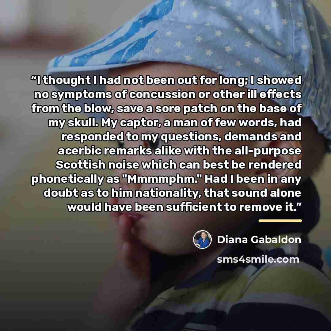 “I thought I had not been out for long; I showed no symptoms of concussion or other ill effects from the blow, save a sore patch on the base of my skull. My captor, a man of few words, had responded to my questions, demands and acerbic remarks alike with the all-purpose Scottish noise which can…” quote by Diana Gabaldon
