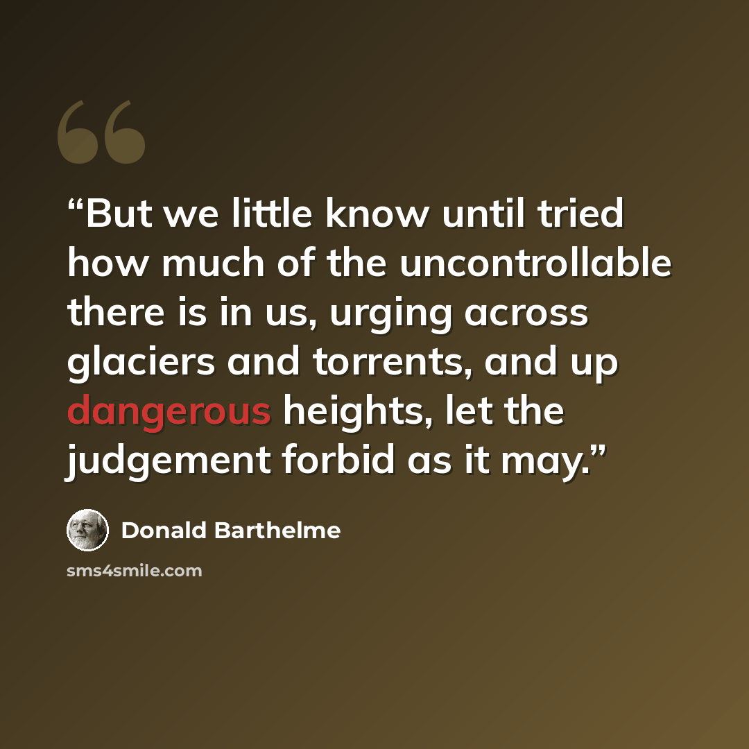“But we little know until tried how much of the uncontrollable there is in us, urging across glaciers and torrents, and up dangerous heights, let the judgement forbid as it may.” quote by Donald Barthelme
