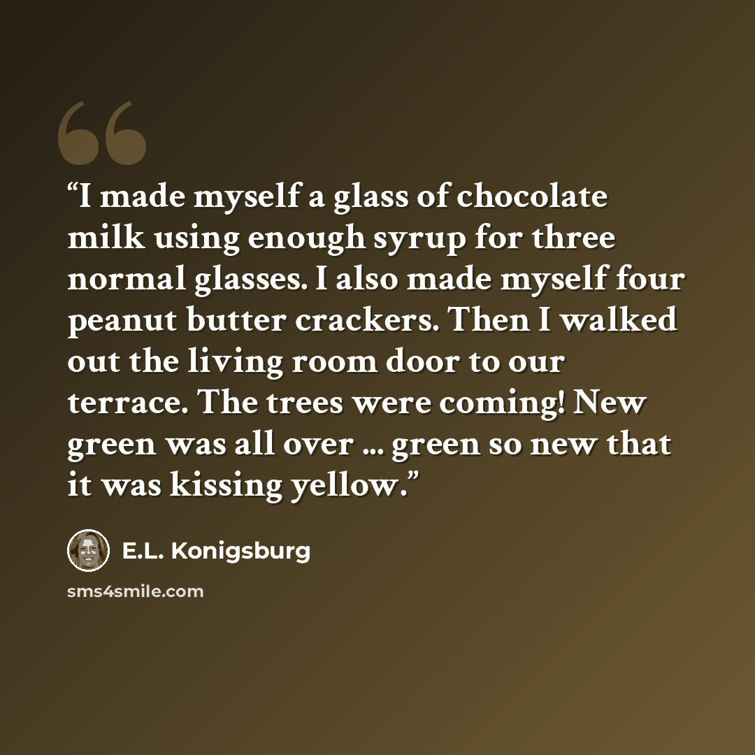 “I made myself a glass of chocolate milk using enough syrup for three normal glasses. I also made myself four peanut butter crackers. Then I walked out the living room door to our terrace. The trees were coming! New green was all over ... green so new that it was kissing yellow.” quote by E.L. Konigsburg
