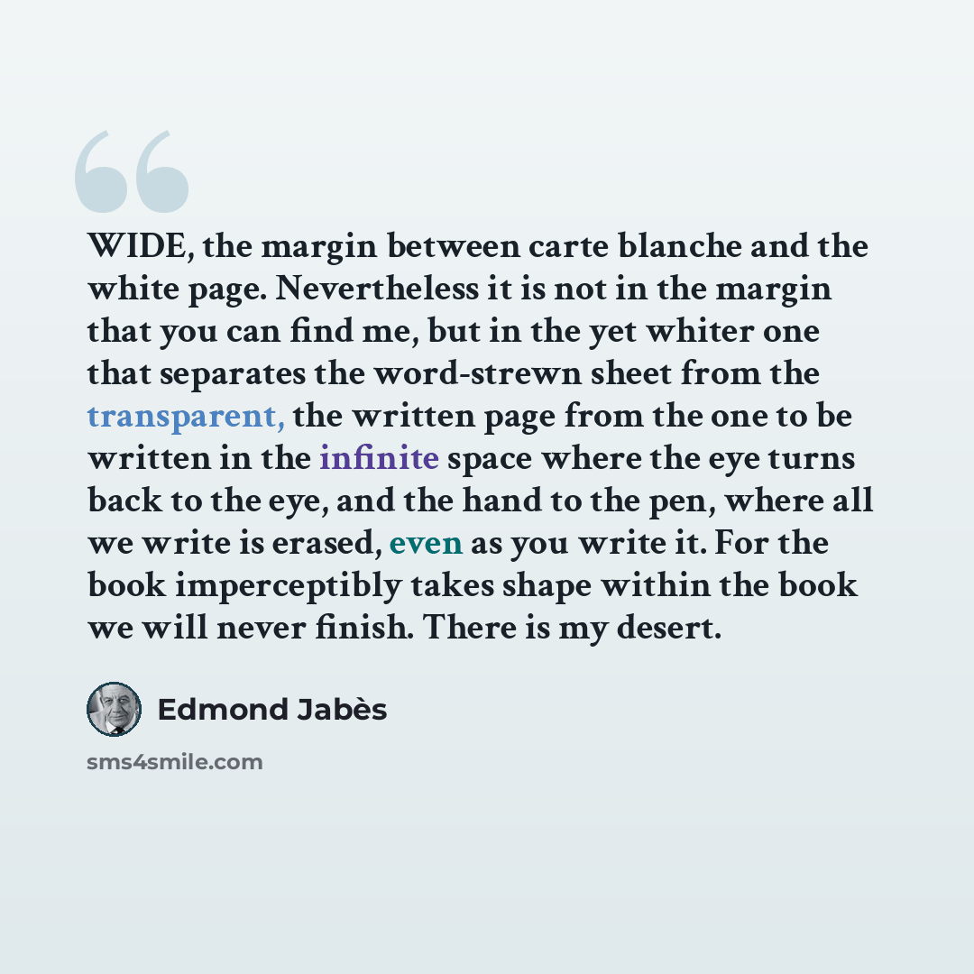 “WIDE, the margin between carte blanche and the white page. Nevertheless it is not in the margin that you can find me, but in the yet whiter one that separates the word-strewn sheet from the transparent, the written page from the one to be written in the infinite space where the eye turns back to…” quote by Edmond Jabes