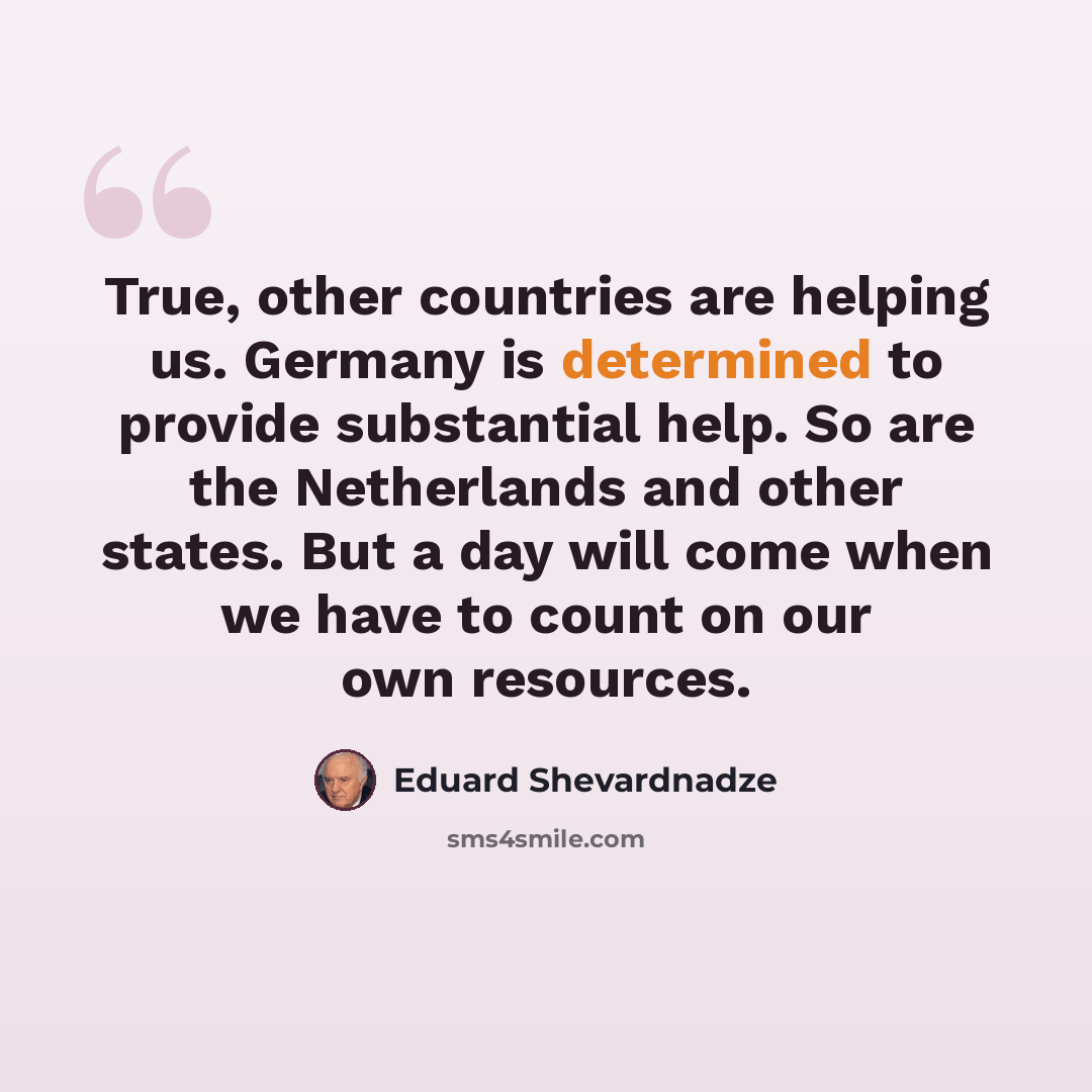 “True, other countries are helping us. Germany is determined to provide substantial help. So are the Netherlands and other states. But a day will come when we have to count on our own resources.” quote by Eduard Shevardnadze