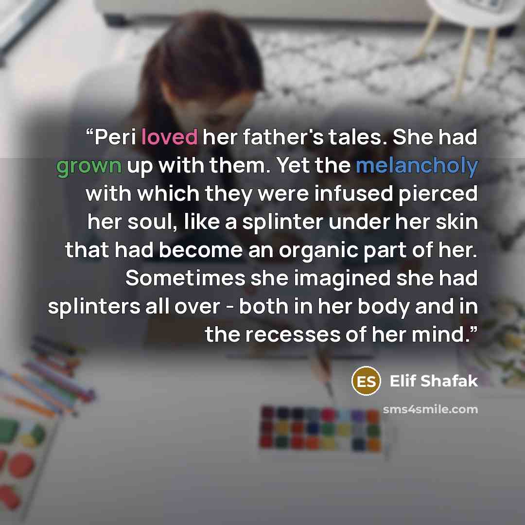“Peri loved her father's tales. She had grown up with them. Yet the melancholy with which they were infused pierced her soul, like a splinter under her skin that had become an organic part of her. Sometimes she imagined she had splinters all over - both in her body and in the recesses of her mind.” quote by Elif Shafak