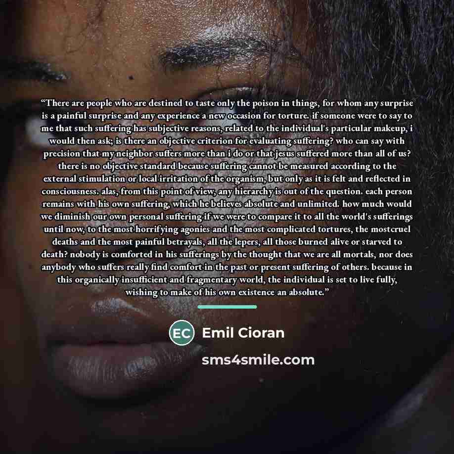 “There are people who are destined to taste only the poison in things, for whom any surprise is a painful surprise and any experience a new occasion for torture. if someone were to say to me that such suffering has subjective reasons, related to the individual's particular makeup, i would then ask…” quote by Emil Cioran