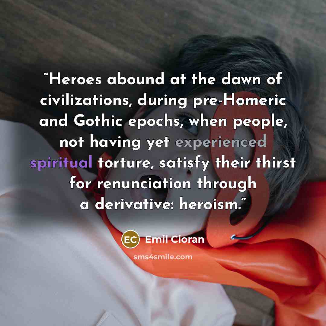 “Heroes abound at the dawn of civilizations, during pre-Homeric and Gothic epochs, when people, not having yet experienced spiritual torture, satisfy their thirst for renunciation through a derivative: heroism.” quote by Emil Cioran