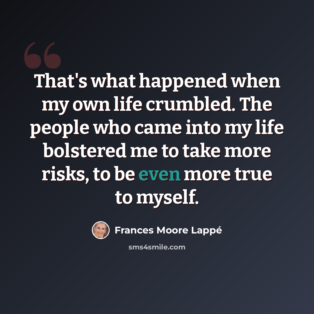 “That's what happened when my own life crumbled. The people who came into my life bolstered me to take more risks, to be even more true to myself.” quote by Frances Moore Lappé