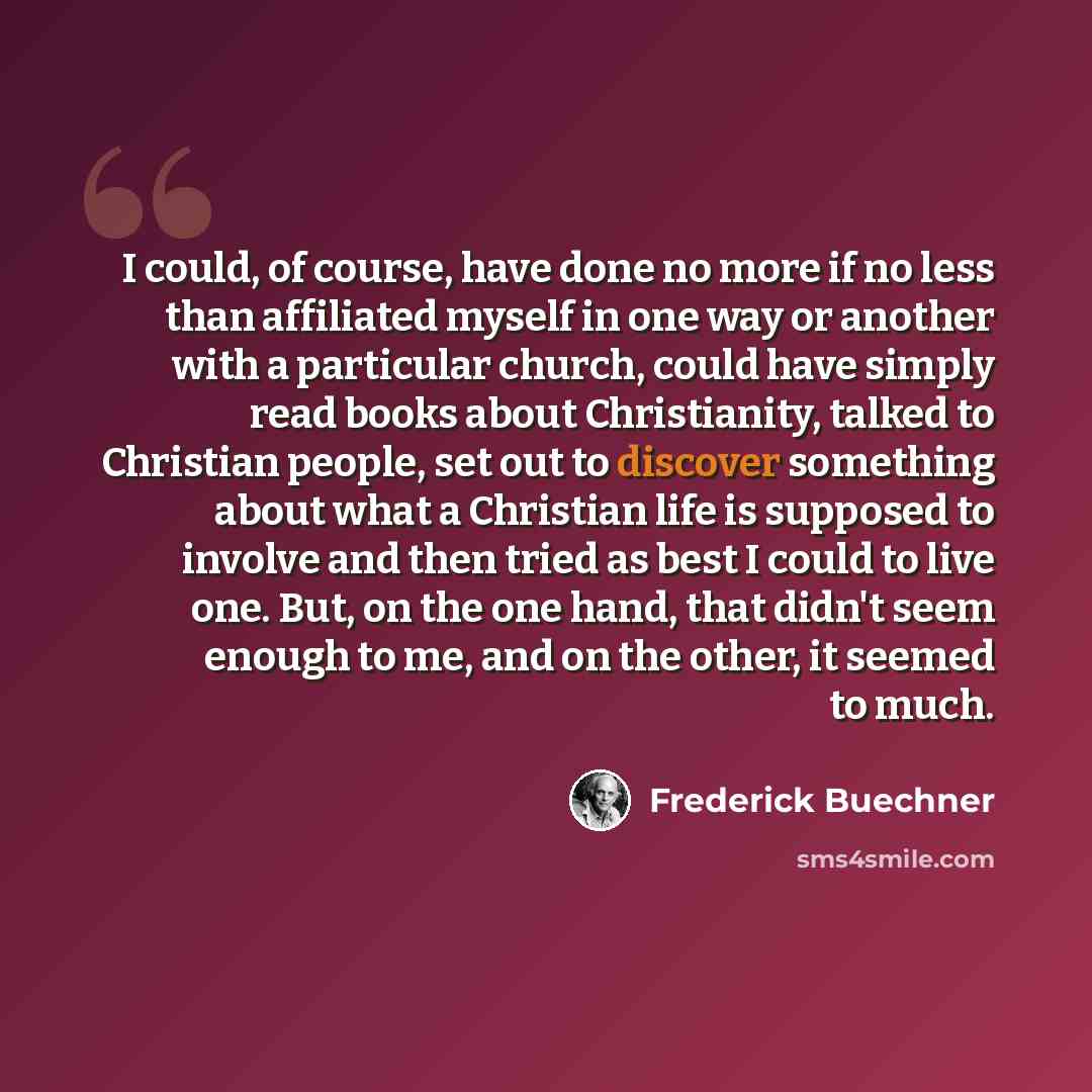 “I could, of course, have done no more if no less than affiliated myself in one way or another with a particular church, could have simply read books about Christianity, talked to Christian people, set out to discover something about what a Christian life is supposed to involve and then tried as…” quote by Frederick Buechner