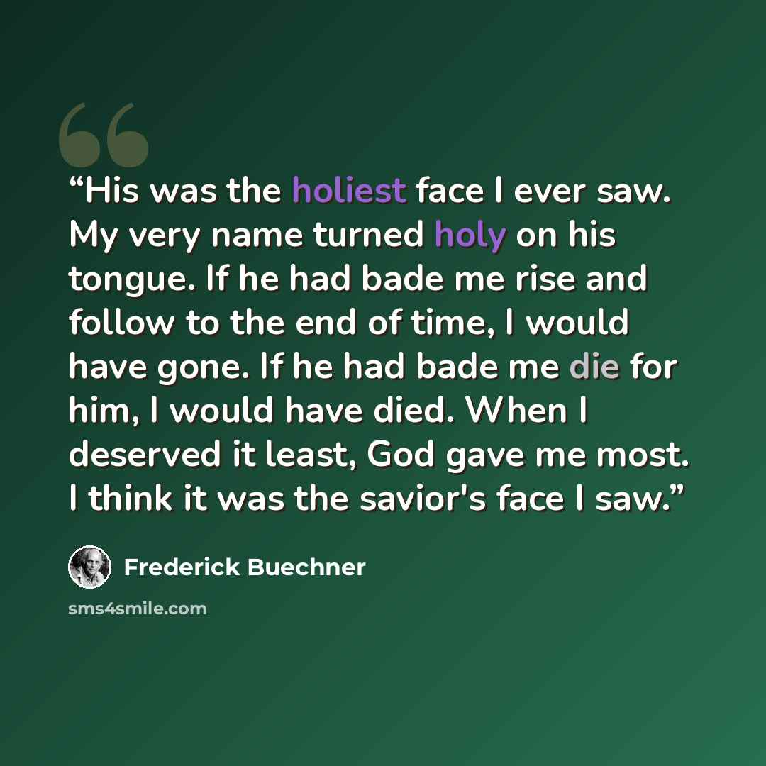 “His was the holiest face I ever saw. My very name turned holy on his tongue. If he had bade me rise and follow to the end of time, I would have gone. If he had bade me die for him, I would have died. When I deserved it least, God gave me most. I think it was the savior's face I saw.” quote by Frederick Buechner