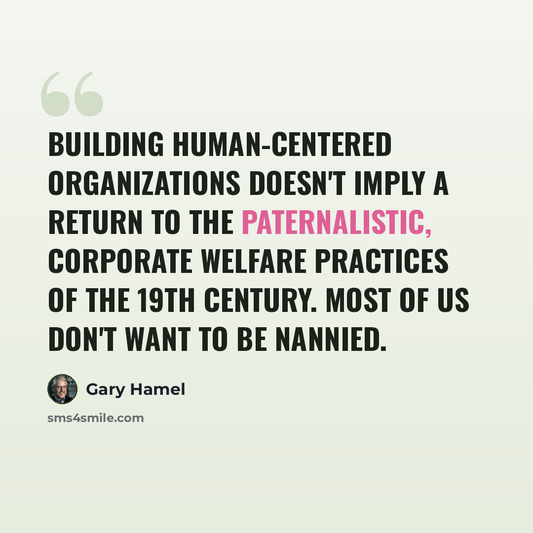 “Building human-centered organizations doesn't imply a return to the paternalistic, corporate welfare practices of the 19th century. Most of us don't want to be nannied.” quote by Gary Hamel