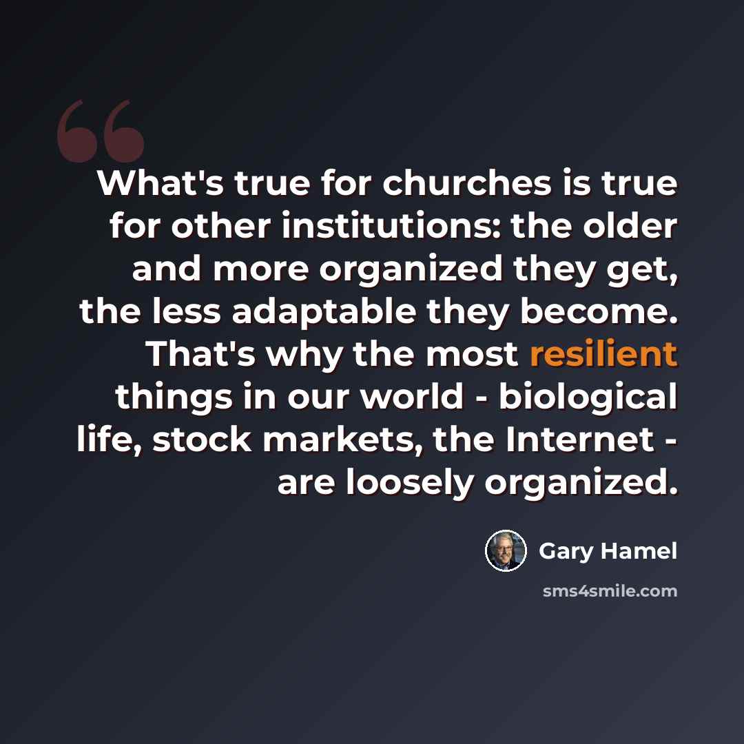 “What's true for churches is true for other institutions: the older and more organized they get, the less adaptable they become. That's why the most resilient things in our world - biological life, stock markets, the Internet - are loosely organized.” quote by Gary Hamel