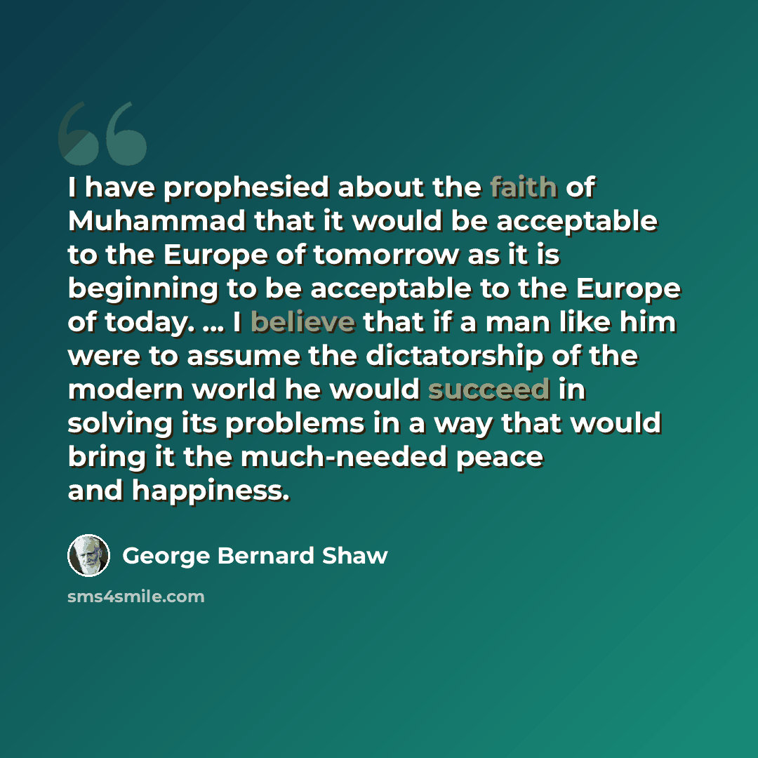 “I have prophesied about the faith of Muhammad that it would be acceptable to the Europe of tomorrow as it is beginning to be acceptable to the Europe of today. ... I believe that if a man like him were to assume the dictatorship of the modern world he would succeed in solving its problems in a way…” quote by George Bernard Shaw