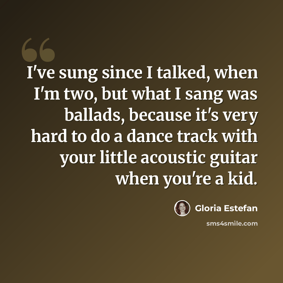 “I've sung since I talked, when I'm two, but what I sang was ballads, because it's very hard to do a dance track with your little acoustic guitar when you're a kid.” quote by Gloria Estefan