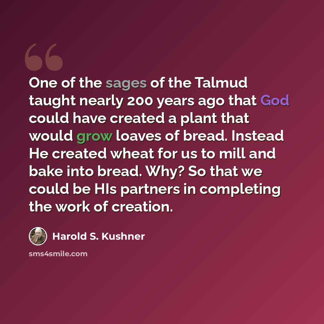 “One of the sages of the Talmud taught nearly 200 years ago that God could have created a plant that would grow loaves of bread. Instead He created wheat for us to mill and bake into bread. Why? So that we could be HIs partners in completing the work of creation.” quote by Harold S. Kushner