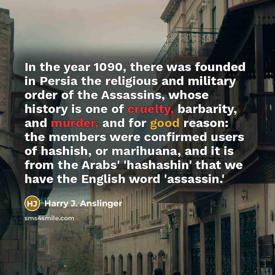 “In the year 1090, there was founded in Persia the religious and military order of the Assassins, whose history is one of cruelty, barbarity, and murder, and for good reason: the members were confirmed users of hashish, or marihuana, and it is from the Arabs' 'hashashin' that we have the English…” quote by Harry J. Anslinger