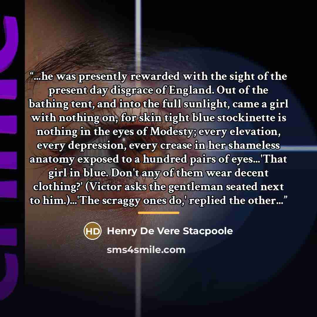 “...he was presently rewarded with the sight of the present day disgrace of England. Out of the bathing tent, and into the full sunlight, came a girl with nothing on, for skin tight blue stockinette is nothing in the eyes of Modesty; every elevation, every depression, every crease in her shameless…” quote by Henry De Vere Stacpoole